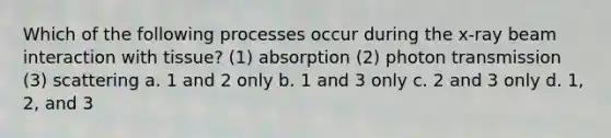 Which of the following processes occur during the x-ray beam interaction with tissue? (1) absorption (2) photon transmission (3) scattering a. 1 and 2 only b. 1 and 3 only c. 2 and 3 only d. 1, 2, and 3