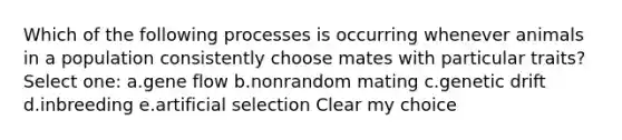 Which of the following processes is occurring whenever animals in a population consistently choose mates with particular traits? Select one: a.gene flow b.nonrandom mating c.genetic drift d.inbreeding e.artificial selection Clear my choice