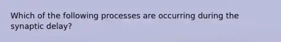 Which of the following processes are occurring during the synaptic delay?