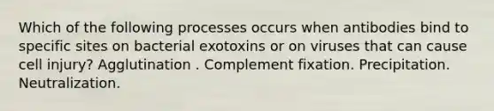 Which of the following processes occurs when antibodies bind to specific sites on bacterial exotoxins or on viruses that can cause cell injury? Agglutination . Complement fixation. Precipitation. Neutralization.