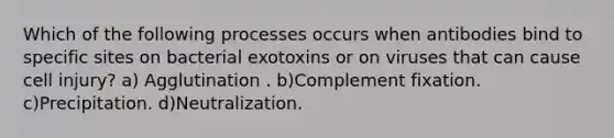 Which of the following processes occurs when antibodies bind to specific sites on bacterial exotoxins or on viruses that can cause cell injury? a) Agglutination . b)Complement fixation. c)Precipitation. d)Neutralization.