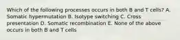 Which of the following processes occurs in both B and T cells? A. Somatic hypermutation B. Isotype switching C. Cross presentation D. Somatic recombination E. None of the above occurs in both B and T cells