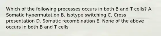 Which of the following processes occurs in both B and T cells? A. Somatic hypermutation B. Isotype switching C. Cross presentation D. Somatic recombination E. None of the above occurs in both B and T cells