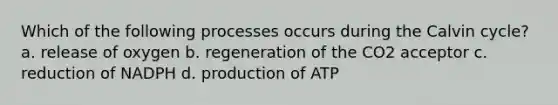 Which of the following processes occurs during the Calvin cycle? a. release of oxygen b. regeneration of the CO2 acceptor c. reduction of NADPH d. production of ATP