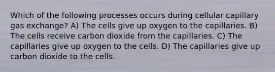 Which of the following processes occurs during cellular capillary gas exchange? A) The cells give up oxygen to the capillaries. B) The cells receive carbon dioxide from the capillaries. C) The capillaries give up oxygen to the cells. D) The capillaries give up carbon dioxide to the cells.