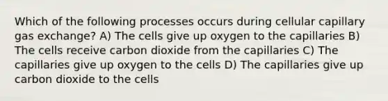 Which of the following processes occurs during cellular capillary gas exchange? A) The cells give up oxygen to the capillaries B) The cells receive carbon dioxide from the capillaries C) The capillaries give up oxygen to the cells D) The capillaries give up carbon dioxide to the cells