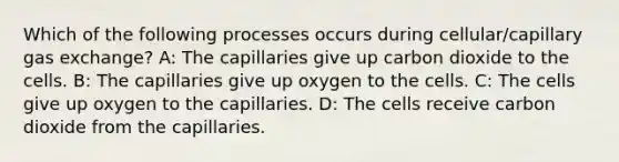 Which of the following processes occurs during cellular/capillary gas exchange? A: The capillaries give up carbon dioxide to the cells. B: The capillaries give up oxygen to the cells. C: The cells give up oxygen to the capillaries. D: The cells receive carbon dioxide from the capillaries.