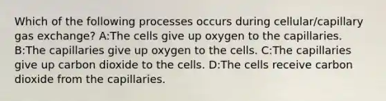 Which of the following processes occurs during cellular/capillary gas exchange? A:The cells give up oxygen to the capillaries. B:The capillaries give up oxygen to the cells. C:The capillaries give up carbon dioxide to the cells. D:The cells receive carbon dioxide from the capillaries.