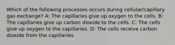 Which of the following processes occurs during cellular/capillary gas exchange? A: The capillaries give up oxygen to the cells. B: The capillaries give up carbon dioxide to the cells. C: The cells give up oxygen to the capillaries. D: The cells receive carbon dioxide from the capillaries.