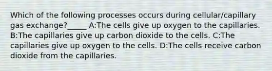 Which of the following processes occurs during cellular/capillary gas exchange?_____ A:The cells give up oxygen to the capillaries. B:The capillaries give up carbon dioxide to the cells. C:The capillaries give up oxygen to the cells. D:The cells receive carbon dioxide from the capillaries.