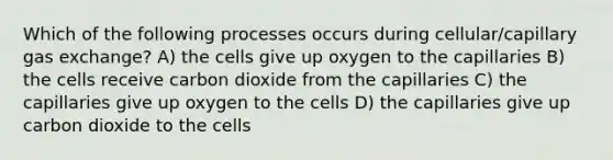 Which of the following processes occurs during cellular/capillary gas exchange? A) the cells give up oxygen to the capillaries B) the cells receive carbon dioxide from the capillaries C) the capillaries give up oxygen to the cells D) the capillaries give up carbon dioxide to the cells