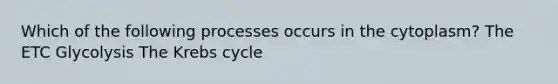 Which of the following processes occurs in the cytoplasm? The ETC Glycolysis The Krebs cycle