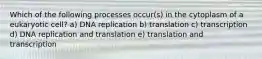 Which of the following processes occur(s) in the cytoplasm of a eukaryotic cell? a) DNA replication b) translation c) transcription d) DNA replication and translation e) translation and transcription