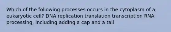 Which of the following processes occurs in the cytoplasm of a eukaryotic cell? DNA replication translation transcription RNA processing, including adding a cap and a tail