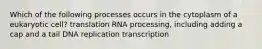 Which of the following processes occurs in the cytoplasm of a eukaryotic cell? translation RNA processing, including adding a cap and a tail DNA replication transcription