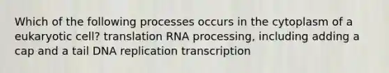 Which of the following processes occurs in the cytoplasm of a eukaryotic cell? translation RNA processing, including adding a cap and a tail DNA replication transcription