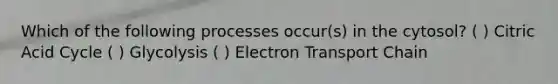 Which of the following processes occur(s) in the cytosol? ( ) Citric Acid Cycle ( ) Glycolysis ( ) Electron Transport Chain