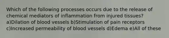 Which of the following processes occurs due to the release of chemical mediators of inflammation from injured tissues? a)Dilation of blood vessels b)Stimulation of pain receptors c)Increased permeability of blood vessels d)Edema e)All of these