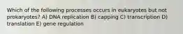 Which of the following processes occurs in eukaryotes but not prokaryotes? A) DNA replication B) capping C) transcription D) translation E) gene regulation