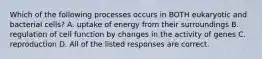 Which of the following processes occurs in BOTH eukaryotic and bacterial cells? A. uptake of energy from their surroundings B. regulation of cell function by changes in the activity of genes C. reproduction D. All of the listed responses are correct.