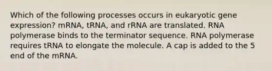 Which of the following processes occurs in eukaryotic gene expression? mRNA, tRNA, and rRNA are translated. RNA polymerase binds to the terminator sequence. RNA polymerase requires tRNA to elongate the molecule. A cap is added to the 5 end of the mRNA.