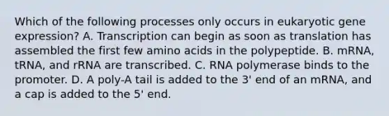 Which of the following processes only occurs in eukaryotic gene expression? A. Transcription can begin as soon as translation has assembled the first few amino acids in the polypeptide. B. mRNA, tRNA, and rRNA are transcribed. C. RNA polymerase binds to the promoter. D. A poly-A tail is added to the 3' end of an mRNA, and a cap is added to the 5' end.