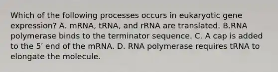 Which of the following processes occurs in eukaryotic gene expression? A. mRNA, tRNA, and rRNA are translated. B.RNA polymerase binds to the terminator sequence. C. A cap is added to the 5′ end of the mRNA. D. RNA polymerase requires tRNA to elongate the molecule.