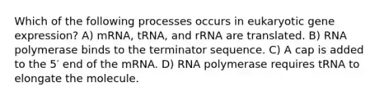 Which of the following processes occurs in eukaryotic <a href='https://www.questionai.com/knowledge/kFtiqWOIJT-gene-expression' class='anchor-knowledge'>gene expression</a>? A) mRNA, tRNA, and rRNA are translated. B) RNA polymerase binds to the terminator sequence. C) A cap is added to the 5′ end of the mRNA. D) RNA polymerase requires tRNA to elongate the molecule.