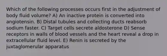 Which of the following processes occurs first in the adjustment of body fluid volume? A) An inactive protein is converted into angiotensin. B) Distal tubules and collecting ducts reabsorb sodium faster. C) Target cells secrete aldosterone D) Sense receptors in walls of blood vessels and the heart reveal a drop in extracellular fluid level. E) Renin is secreted by the juxtaglomerular apparatus