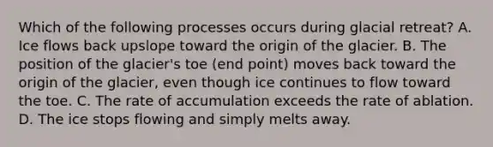 Which of the following processes occurs during glacial retreat? A. Ice flows back upslope toward the origin of the glacier. B. The position of the glacier's toe (end point) moves back toward the origin of the glacier, even though ice continues to flow toward the toe. C. The rate of accumulation exceeds the rate of ablation. D. The ice stops flowing and simply melts away.