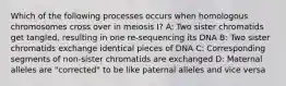 Which of the following processes occurs when homologous chromosomes cross over in meiosis I? A: Two sister chromatids get tangled, resulting in one re-sequencing its DNA B: Two sister chromatids exchange identical pieces of DNA C: Corresponding segments of non-sister chromatids are exchanged D: Maternal alleles are "corrected" to be like paternal alleles and vice versa