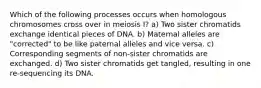 Which of the following processes occurs when homologous chromosomes cross over in meiosis I? a) Two sister chromatids exchange identical pieces of DNA. b) Maternal alleles are "corrected" to be like paternal alleles and vice versa. c) Corresponding segments of non-sister chromatids are exchanged. d) Two sister chromatids get tangled, resulting in one re-sequencing its DNA.