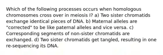 Which of the following processes occurs when homologous chromosomes cross over in meiosis I? a) Two sister chromatids exchange identical pieces of DNA. b) Maternal alleles are "corrected" to be like paternal alleles and vice versa. c) Corresponding segments of non-sister chromatids are exchanged. d) Two sister chromatids get tangled, resulting in one re-sequencing its DNA.