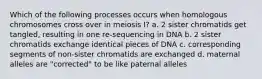 Which of the following processes occurs when homologous chromosomes cross over in meiosis I? a. 2 sister chromatids get tangled, resulting in one re-sequencing in DNA b. 2 sister chromatids exchange identical pieces of DNA c. corresponding segments of non-sister chromatids are exchanged d. maternal alleles are "corrected" to be like paternal alleles