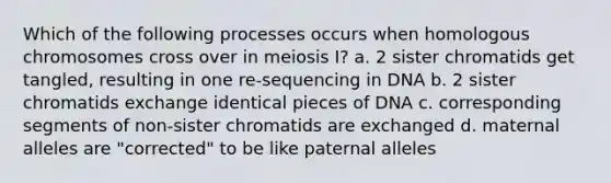 Which of the following processes occurs when homologous chromosomes cross over in meiosis I? a. 2 sister chromatids get tangled, resulting in one re-sequencing in DNA b. 2 sister chromatids exchange identical pieces of DNA c. corresponding segments of non-sister chromatids are exchanged d. maternal alleles are "corrected" to be like paternal alleles