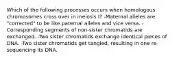 Which of the following processes occurs when homologous chromosomes cross over in meiosis I? -Maternal alleles are "corrected" to be like paternal alleles and vice versa. -Corresponding segments of non-sister chromatids are exchanged. -Two sister chromatids exchange identical pieces of DNA. -Two sister chromatids get tangled, resulting in one re-sequencing its DNA.