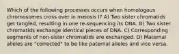 Which of the following processes occurs when homologous chromosomes cross over in meiosis I? A) Two sister chromatids get tangled, resulting in one re-sequencing its DNA. B) Two sister chromatids exchange identical pieces of DNA. C) Corresponding segments of non-sister chromatids are exchanged. D) Maternal alleles are "corrected" to be like paternal alleles and vice versa.