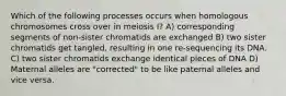 Which of the following processes occurs when homologous chromosomes cross over in meiosis I? A) corresponding segments of non-sister chromatids are exchanged B) two sister chromatids get tangled, resulting in one re-sequencing its DNA. C) two sister chromatids exchange identical pieces of DNA D) Maternal alleles are "corrected" to be like paternal alleles and vice versa.