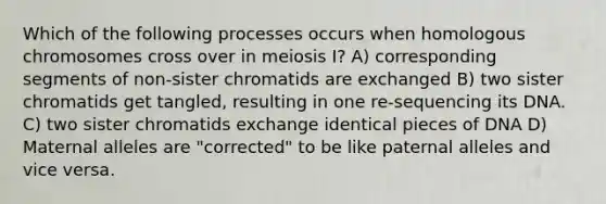 Which of the following processes occurs when homologous chromosomes cross over in meiosis I? A) corresponding segments of non-sister chromatids are exchanged B) two sister chromatids get tangled, resulting in one re-sequencing its DNA. C) two sister chromatids exchange identical pieces of DNA D) Maternal alleles are "corrected" to be like paternal alleles and vice versa.