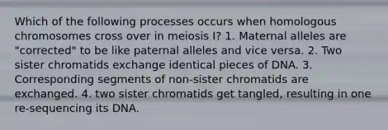 Which of the following processes occurs when homologous chromosomes cross over in meiosis I? 1. Maternal alleles are "corrected" to be like paternal alleles and vice versa. 2. Two sister chromatids exchange identical pieces of DNA. 3. Corresponding segments of non-sister chromatids are exchanged. 4. two sister chromatids get tangled, resulting in one re-sequencing its DNA.