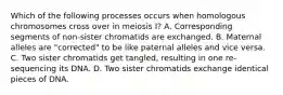 Which of the following processes occurs when homologous chromosomes cross over in meiosis I? A. Corresponding segments of non-sister chromatids are exchanged. B. Maternal alleles are "corrected" to be like paternal alleles and vice versa. C. Two sister chromatids get tangled, resulting in one re-sequencing its DNA. D. Two sister chromatids exchange identical pieces of DNA.