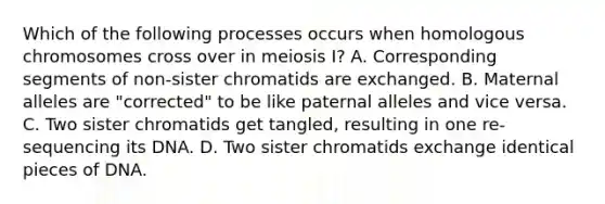 Which of the following processes occurs when homologous chromosomes cross over in meiosis I? A. Corresponding segments of non-sister chromatids are exchanged. B. Maternal alleles are "corrected" to be like paternal alleles and vice versa. C. Two sister chromatids get tangled, resulting in one re-sequencing its DNA. D. Two sister chromatids exchange identical pieces of DNA.