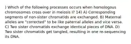 ) Which of the following processes occurs when homologous chromosomes cross over in meiosis I? 14) A) Corresponding segments of non-sister chromatids are exchanged. B) Maternal alleles are "corrected" to be like paternal alleles and vice versa. C) Two sister chromatids exchange identical pieces of DNA. D) Two sister chromatids get tangled, resulting in one re-sequencing its DNA.