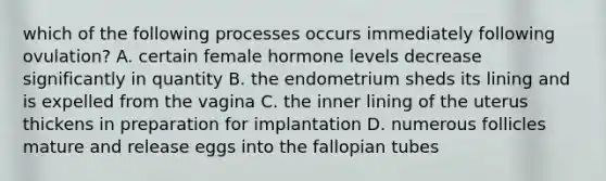 which of the following processes occurs immediately following ovulation? A. certain female hormone levels decrease significantly in quantity B. the endometrium sheds its lining and is expelled from the vagina C. the inner lining of the uterus thickens in preparation for implantation D. numerous follicles mature and release eggs into the fallopian tubes