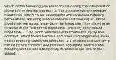 Which of the following processes occurs during the inflammation phase of the healing process? A. The immune system releases histamines, which cause vasodilation and increased capillary permeability, resulting in local redness and swelling. B. White blood cells are forced away from the injury site, thus allowing an increase in the flow of red blood cells, resulting in increased blood flow. C. The blood vessels in and around the injury site constrict, which forces bacteria and other microorganisms away, thus preventing significant infection. D. The veins and arteries at the injury site constrict and platelets aggregate, which stops bleeding and causes a temporary increase in the size of the wound.