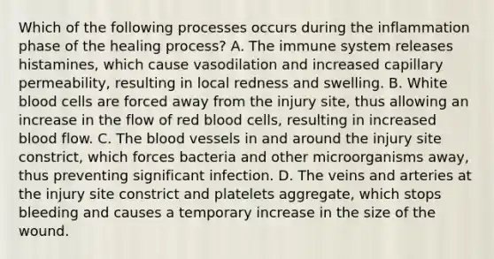 Which of the following processes occurs during the inflammation phase of the healing process? A. The immune system releases histamines, which cause vasodilation and increased capillary permeability, resulting in local redness and swelling. B. White blood cells are forced away from the injury site, thus allowing an increase in the flow of red blood cells, resulting in increased blood flow. C. The blood vessels in and around the injury site constrict, which forces bacteria and other microorganisms away, thus preventing significant infection. D. The veins and arteries at the injury site constrict and platelets aggregate, which stops bleeding and causes a temporary increase in the size of the wound.