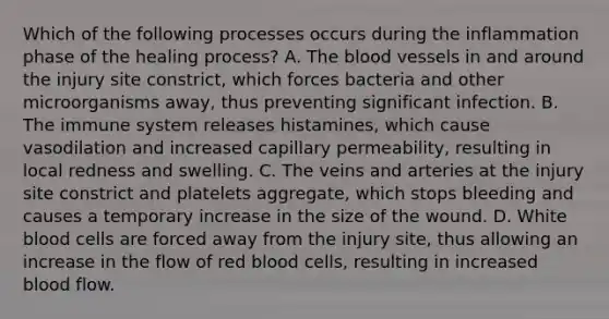 Which of the following processes occurs during the inflammation phase of the healing process? A. The blood vessels in and around the injury site constrict, which forces bacteria and other microorganisms away, thus preventing significant infection. B. The immune system releases histamines, which cause vasodilation and increased capillary permeability, resulting in local redness and swelling. C. The veins and arteries at the injury site constrict and platelets aggregate, which stops bleeding and causes a temporary increase in the size of the wound. D. White blood cells are forced away from the injury site, thus allowing an increase in the flow of red blood cells, resulting in increased blood flow.