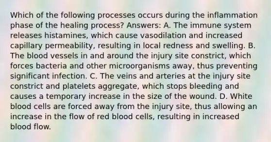 Which of the following processes occurs during the inflammation phase of the healing process? Answers: A. The immune system releases histamines, which cause vasodilation and increased capillary permeability, resulting in local redness and swelling. B. <a href='https://www.questionai.com/knowledge/k7oXMfj7lk-the-blood' class='anchor-knowledge'>the blood</a> vessels in and around the injury site constrict, which forces bacteria and other microorganisms away, thus preventing significant infection. C. The veins and arteries at the injury site constrict and platelets aggregate, which stops bleeding and causes a temporary increase in the size of the wound. D. White blood cells are forced away from the injury site, thus allowing an increase in the flow of red blood cells, resulting in increased blood flow.