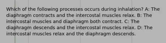 Which of the following processes occurs during inhalation? A: The diaphragm contracts and the intercostal muscles relax. B: The intercostal muscles and diaphragm both contract. C: The diaphragm descends and the intercostal muscles relax. D: The intercostal muscles relax and the diaphragm descends.