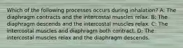 Which of the following processes occurs during inhalation? A: The diaphragm contracts and the intercostal muscles relax. B: The diaphragm descends and the intercostal muscles relax. C: The intercostal muscles and diaphragm both contract. D: The intercostal muscles relax and the diaphragm descends.